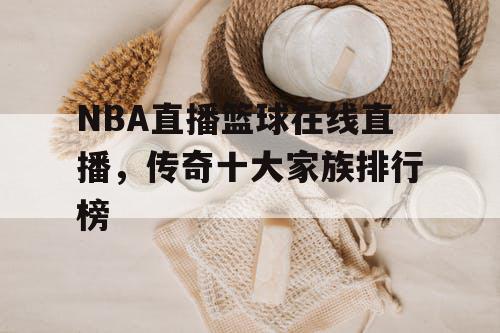 NBA直播篮球在线直播,传奇十大家族排行榜 NBA直播篮球在线直播,传奇十大家族排行榜