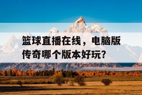 篮球直播在线,电脑版传奇哪个版本好玩? 篮球直播在线,电脑版传奇哪个版本好玩?
