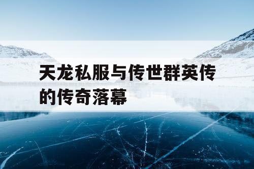 天龙私服与传世群英传的传奇落幕