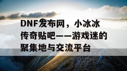 DNF发布网,小冰冰传奇贴吧——游戏迷的聚集地与交流平台 DNF发布网,小冰冰传奇贴吧——游戏迷的聚集地与交流平台
