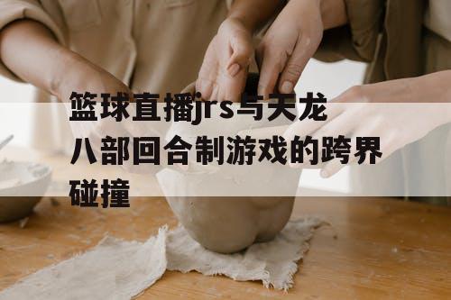 篮球直播jrs与天龙八部回合制游戏的跨界碰撞 篮球直播jrs与天龙八部回合制游戏的跨界碰撞