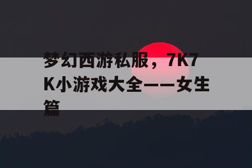 梦幻西游私服，7K7K小游戏大全——女生篇