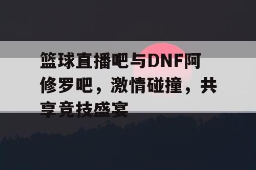 篮球直播吧与DNF阿修罗吧,激情碰撞,共享竞技盛宴 篮球直播吧与DNF阿修罗吧,激情碰撞,共享竞技盛宴