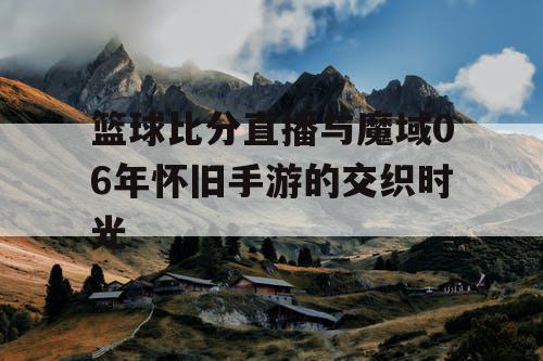 篮球比分直播与魔域06年怀旧手游的交织时光 篮球比分直播与魔域06年怀旧手游的交织时光