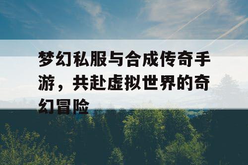 梦幻私服与合成传奇手游,共赴虚拟世界的奇幻冒险 梦幻私服与合成传奇手游,共赴虚拟世界的奇幻冒险