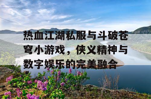 热血江湖私服与斗破苍穹小游戏，侠义精神与数字娱乐的完美融合