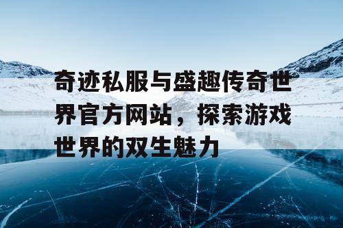 奇迹私服与盛趣传奇世界官方网站,探索游戏世界的双生魅力 奇迹私服与盛趣传奇世界官方网站,探索游戏世界的双生魅力