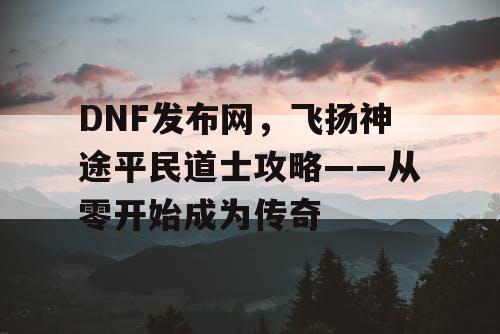 DNF发布网,飞扬神途平民道士攻略——从零开始成为传奇 DNF发布网,飞扬神途平民道士攻略——从零开始成为传奇