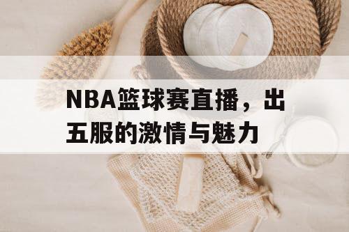 NBA篮球赛直播,出五服的激情与魅力 NBA篮球赛直播,出五服的激情与魅力