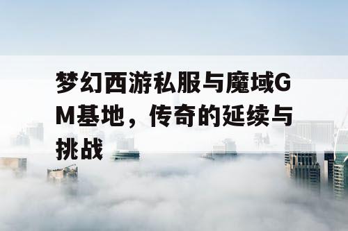 梦幻西游私服与魔域GM基地,传奇的延续与挑战 梦幻西游私服与魔域GM基地,传奇的延续与挑战
