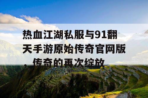 热血江湖私服与91翻天手游原始传奇官网版,传奇的再次绽放 热血江湖私服与91翻天手游原始传奇官网版,传奇的再次绽放