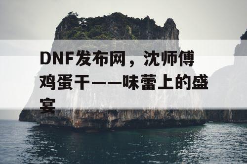 DNF发布网,沈师傅鸡蛋干——味蕾上的盛宴 DNF发布网,沈师傅鸡蛋干——味蕾上的盛宴