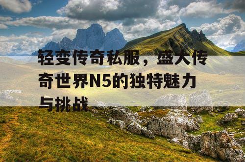 轻变传奇私服,盛大传奇世界N5的独特魅力与挑战 轻变传奇私服,盛大传奇世界N5的独特魅力与挑战
