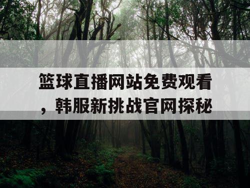 篮球直播网站免费观看,韩服新挑战官网探秘 篮球直播网站免费观看,韩服新挑战官网探秘