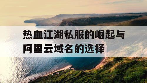 热血江湖私服的崛起与阿里云域名的选择 热血江湖私服的崛起与阿里云域名的选择