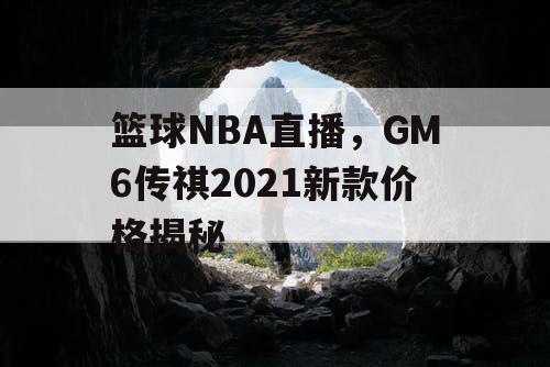 篮球NBA直播,GM6传祺2021新款价格揭秘 篮球NBA直播,GM6传祺2021新款价格揭秘