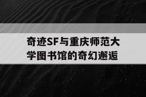 奇迹SF与重庆师范大学图书馆的奇幻邂逅 奇迹SF与重庆师范大学图书馆的奇幻邂逅