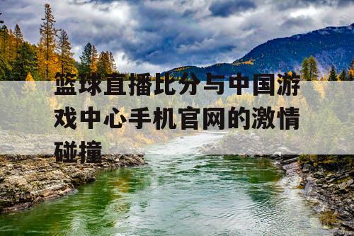 篮球直播比分与中国游戏中心手机官网的激情碰撞 篮球直播比分与中国游戏中心手机官网的激情碰撞