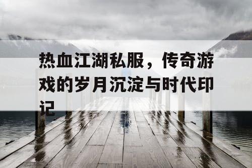 热血江湖私服,传奇游戏的岁月沉淀与时代印记 热血江湖私服,传奇游戏的岁月沉淀与时代印记