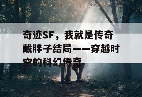 奇迹SF，我就是传奇戴胖子结局——穿越时空的科幻传奇