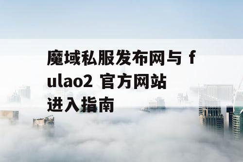 魔域私服发布网与 fulao2 官方网站进入指南 魔域私服发布网与 fulao2 官方网站进入指南