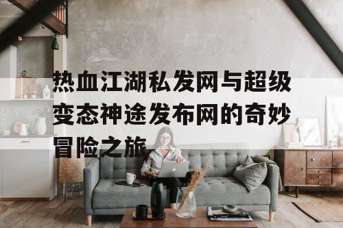 热血江湖私发网与超级变态神途发布网的奇妙冒险之旅