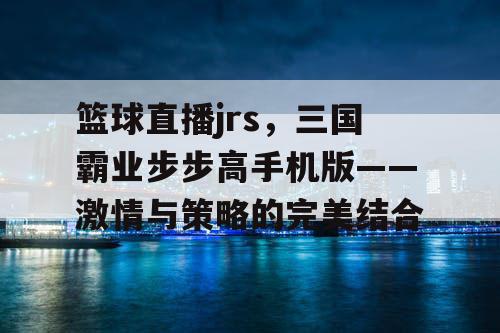 篮球直播jrs,三国霸业步步高手机版——激情与策略的完美结合 篮球直播jrs,三国霸业步步高手机版——激情与策略的完美结合