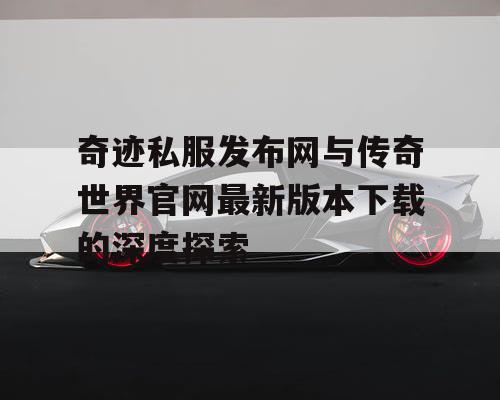 奇迹私服发布网与传奇世界官网最新版本下载的深度探索