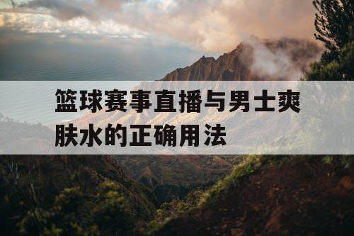 篮球赛事直播与男士爽肤水的正确用法 篮球赛事直播与男士爽肤水的正确用法