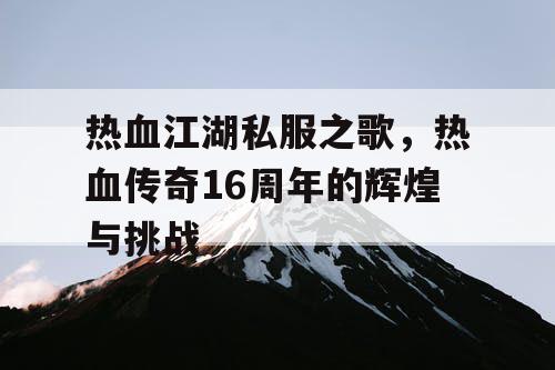 热血江湖私服之歌,热血传奇16周年的辉煌与挑战 热血江湖私服之歌,热血传奇16周年的辉煌与挑战