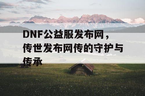 DNF公益服发布网,传世发布网传的守护与传承 DNF公益服发布网,传世发布网传的守护与传承
