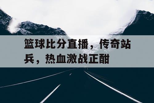 篮球比分直播，传奇站兵，热血激战正酣