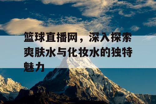 篮球直播网,深入探索爽肤水与化妆水的独特魅力 篮球直播网,深入探索爽肤水与化妆水的独特魅力