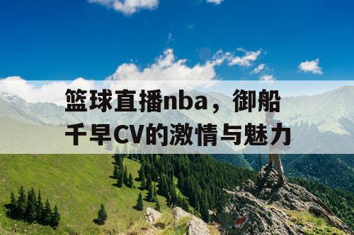 篮球直播nba,御船千早CV的激情与魅力 篮球直播nba,御船千早CV的激情与魅力
