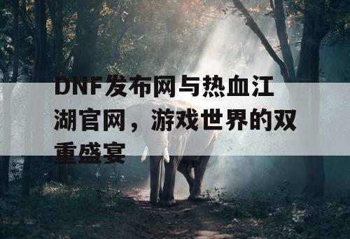 DNF发布网与热血江湖官网,游戏世界的双重盛宴 DNF发布网与热血江湖官网,游戏世界的双重盛宴