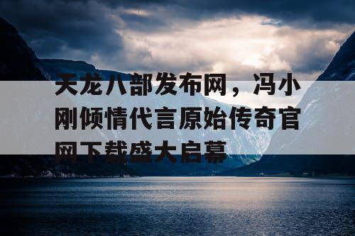 天龙八部发布网,冯小刚倾情代言原始传奇官网下载盛大启幕 天龙八部发布网,冯小刚倾情代言原始传奇官网下载盛大启幕
