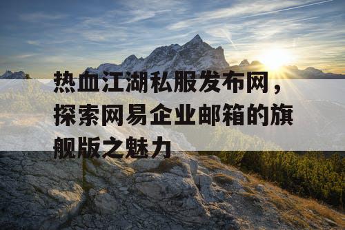 热血江湖私服发布网,探索网易企业邮箱的旗舰版之魅力 热血江湖私服发布网,探索网易企业邮箱的旗舰版之魅力
