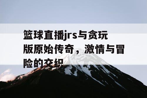 篮球直播jrs与贪玩版原始传奇,激情与冒险的交织 篮球直播jrs与贪玩版原始传奇,激情与冒险的交织