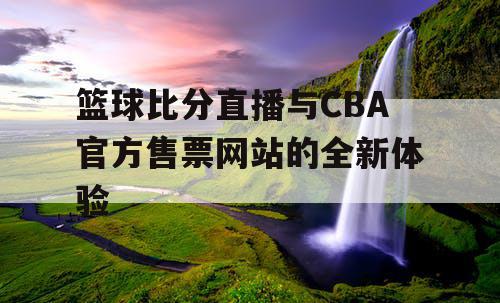 篮球比分直播与CBA官方售票网站的全新体验 篮球比分直播与CBA官方售票网站的全新体验