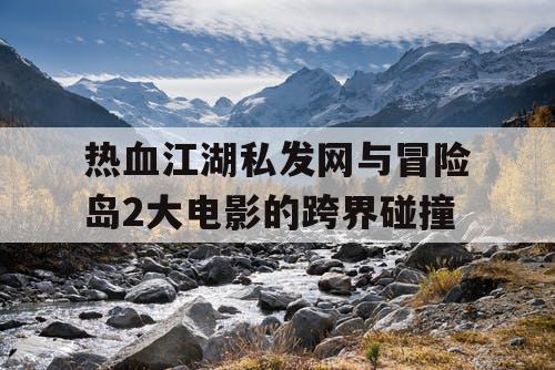 热血江湖私发网与冒险岛2大电影的跨界碰撞