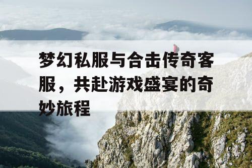 梦幻私服与合击传奇客服,共赴游戏盛宴的奇妙旅程 梦幻私服与合击传奇客服,共赴游戏盛宴的奇妙旅程