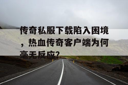 传奇私服下载陷入困境，热血传奇客户端为何毫无反应？