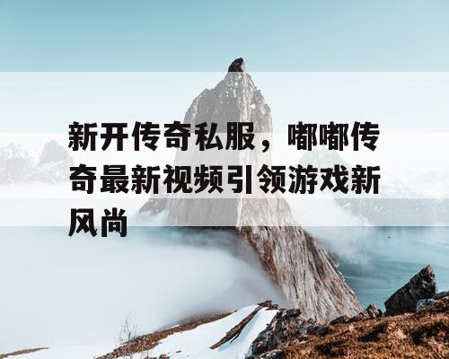 新开传奇私服，嘟嘟传奇最新视频引领游戏新风尚
