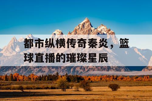 都市纵横传奇秦炎,篮球直播的璀璨星辰 都市纵横传奇秦炎,篮球直播的璀璨星辰