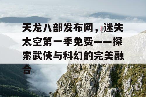 天龙八部发布网,迷失太空第一季免费——探索武侠与科幻的完美融合 天龙八部发布网,迷失太空第一季免费——探索武侠与科幻的完美融合