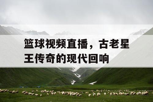 篮球视频直播，古老星王传奇的现代回响