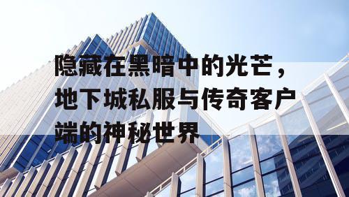 隐藏在黑暗中的光芒,地下城私服与传奇客户端的神秘世界 隐藏在黑暗中的光芒,地下城私服与传奇客户端的神秘世界