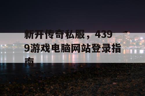 新开传奇私服,4399游戏电脑网站登录指南 新开传奇私服,4399游戏电脑网站登录指南
