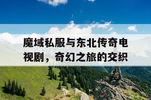 魔域私服与东北传奇电视剧,奇幻之旅的交织 魔域私服与东北传奇电视剧,奇幻之旅的交织