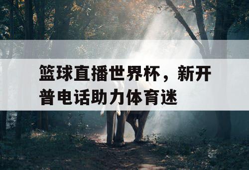 篮球直播世界杯，新开普电话助力体育迷